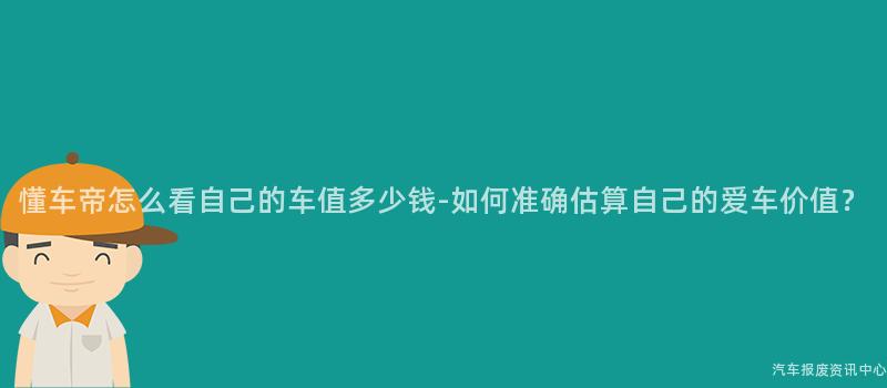 懂车帝怎么看自己的车值多少钱-如何准确估算自己的爱车价值？