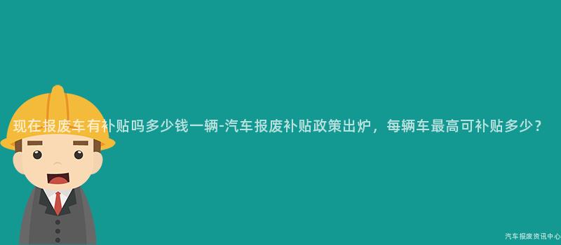 现在报废车有补贴吗多少钱一辆-汽车报废补贴政策出炉，每辆车最高可补贴多少？
