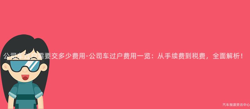 公司车过户需要交多少费用-公司车过户费用一览：从手续费到税费，全面解析！