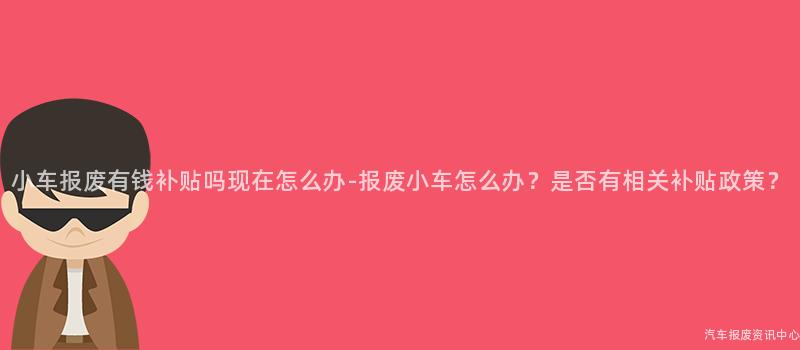 小车报废有钱补贴吗现在怎么办-报废小车怎么办？是否有相关补贴政策？
