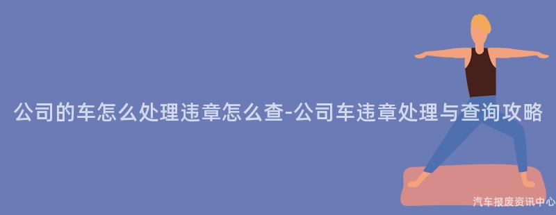 公司的车怎么处理违章怎么查-公司车违章处理与查询攻略