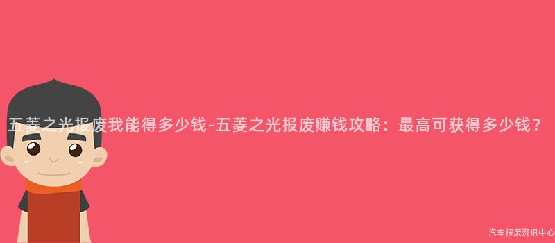 五菱之光报废我能得多少钱-五菱之光报废赚钱攻略：最高可获得多少钱？
