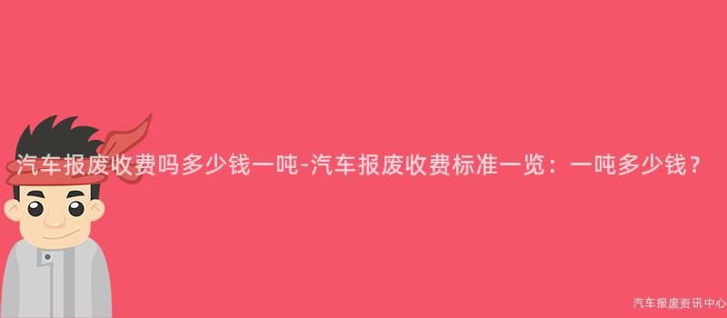汽车报废收费吗多少钱一吨-汽车报废收费标准一览：一吨多少钱？