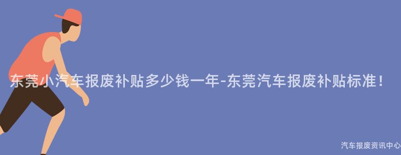 东莞小汽车报废补贴多少钱一年-东莞汽车报废补贴标准！