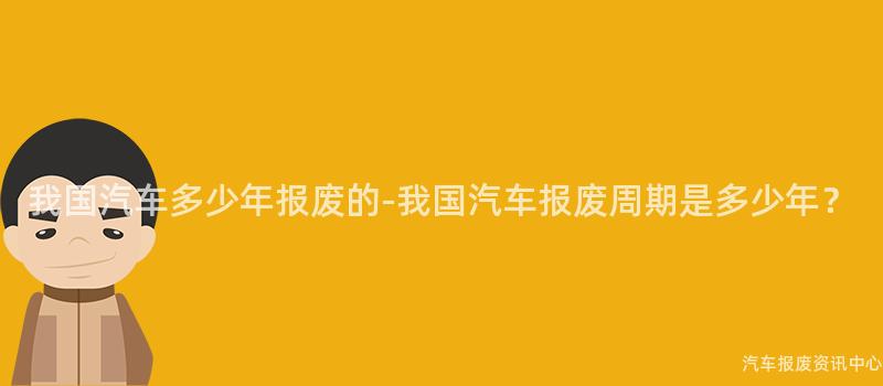 我国汽车多少年报废的-我国汽车报废周期是多少年？