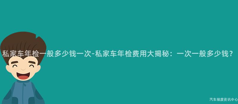 私家车年检一般多少钱一次-私家车年检费用大揭秘:一次一般多少钱?