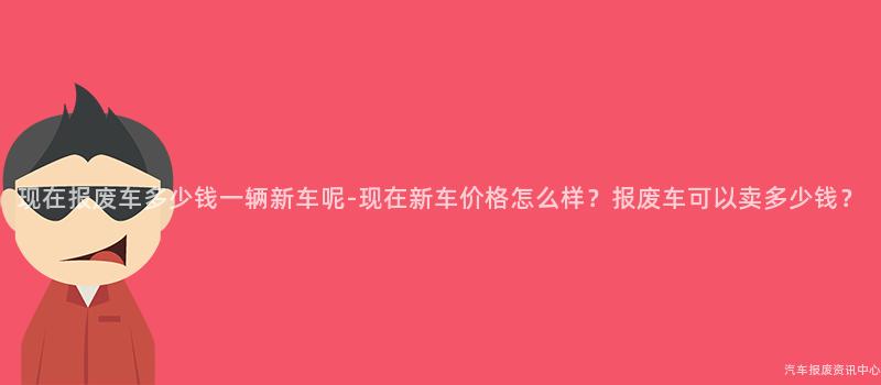现在报废车多少钱一辆新车呢-现在新车价格怎么样？报废车可以卖多少钱？