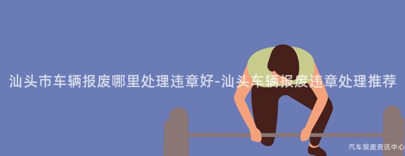 汕头市车辆报废哪里处理违章好-汕头车辆报废违章处理推荐