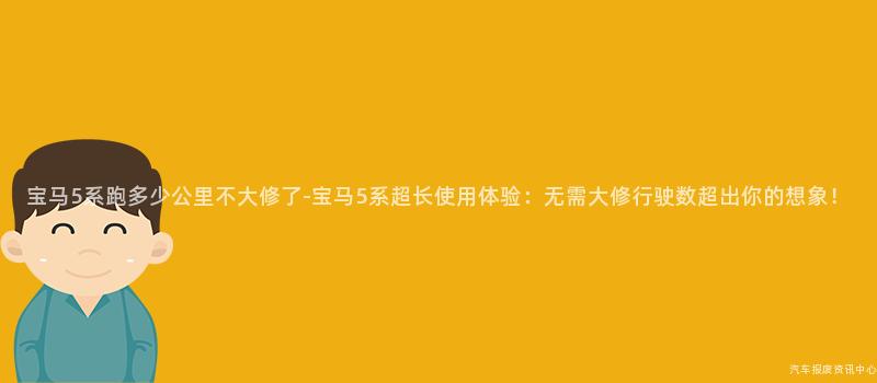 宝马5系跑多少公里不大修了-宝马5系超长使用体验：无需大修行驶数超出你的想象！