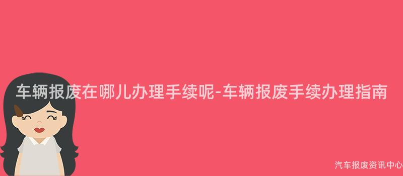 车辆报废在哪儿办理手续呢-车辆报废手续办理指南