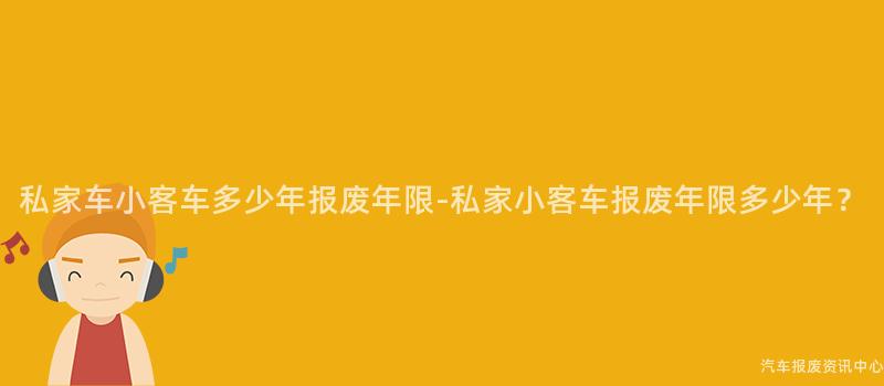 私家车小客车多少年报废年限-私家小客车报废年限多少年？