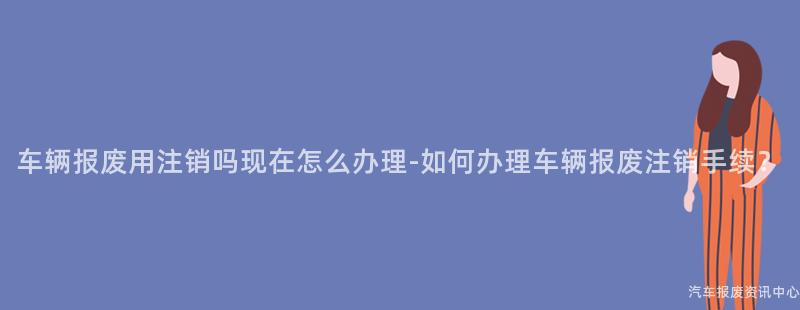 车辆报废用注销吗现在怎么办理-如何办理车辆报废注销手续？