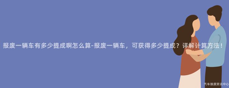 报废一辆车有多少提成啊怎么算-报废一辆车，可获得多少提成？详解计算方法！