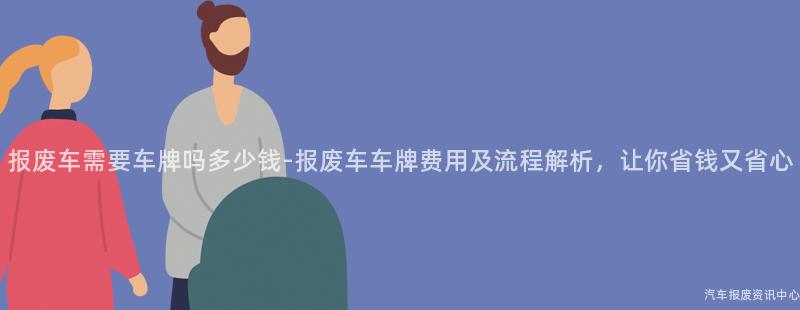 报废车需要车牌吗多少钱-报废车车牌费用及流程解析，让你省钱又省心