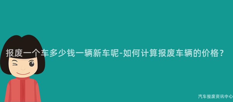 报废一个车多少钱一辆新车呢-如何计算报废车辆的价格？