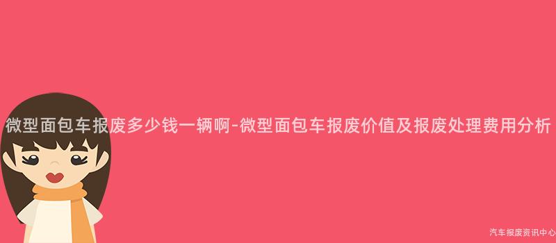 微型面包车报废多少钱一辆啊-微型面包车报废价值及报废处理费用分析