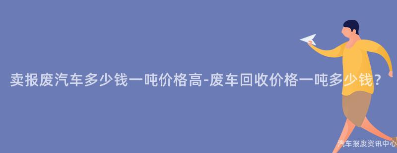 卖报废汽车多少钱一吨价格高-废车回收价格一吨多少钱？