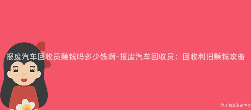 报废汽车回收员赚钱吗多少钱啊-报废汽车回收员：回收利旧赚钱攻略