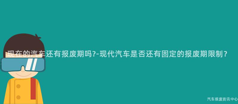 现在的汽车还有报废期吗?-现代汽车是否还有固定的报废期限制？