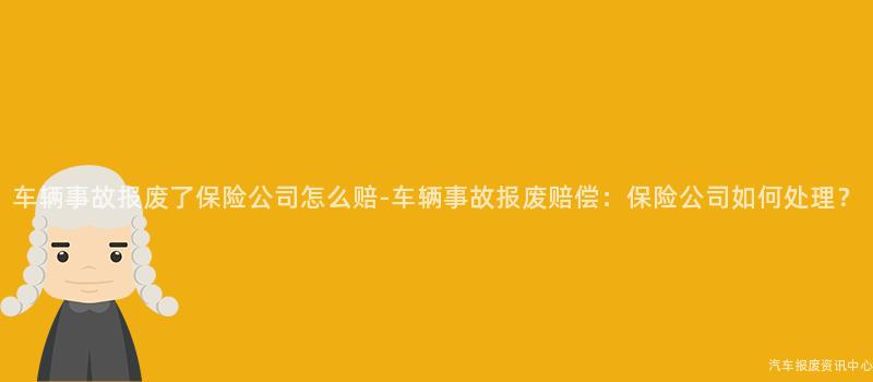 车辆事故报废了保险公司怎么赔-车辆事故报废赔偿：保险公司如何处理？