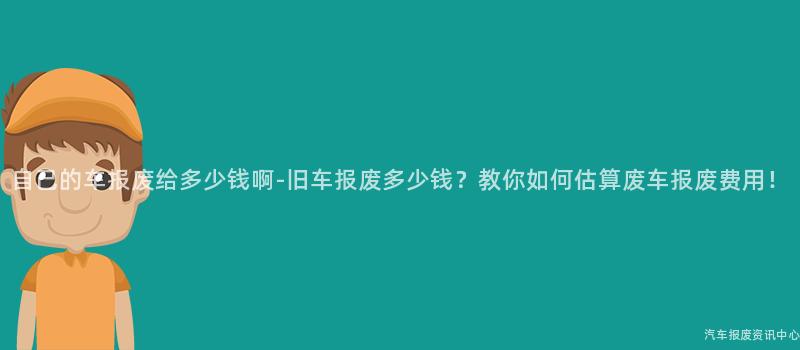 自己的车报废给多少钱啊-旧车报废多少钱？教你如何估算废车报废费用！