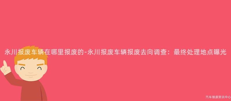 永川报废车辆在哪里报废的-永川报废车辆报废去向调查：最终处理地点曝光
