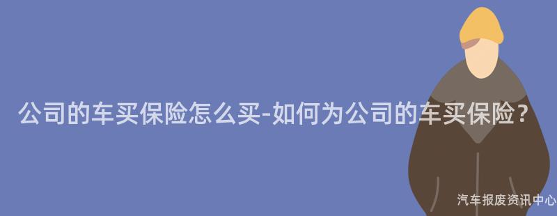公司的车买保险怎么买-如何为公司的车买保险？
