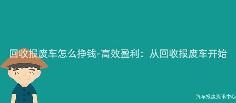 回收报废车怎么挣钱-高效盈利：从回收报废车开始