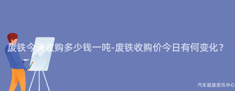废铁今天收购多少钱一吨-废铁收购价今日有何变化？