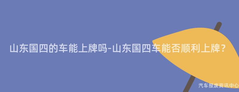 山东国四的车能上牌吗-山东国四车能否顺利上牌？