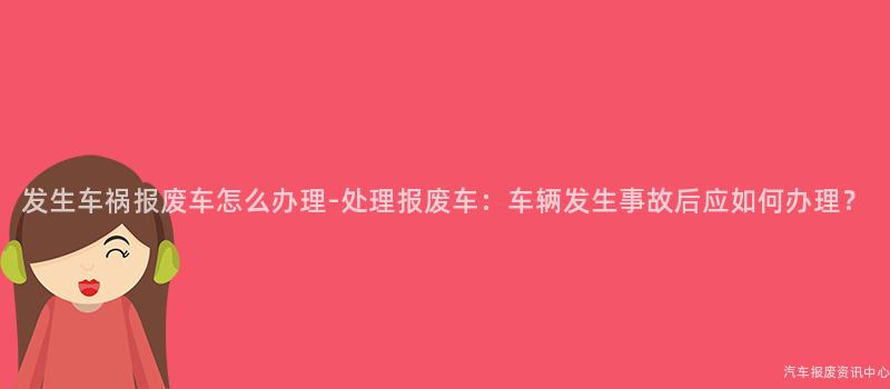发生车祸报废车怎么办理-处理报废车：车辆发生事故后应如何办理？