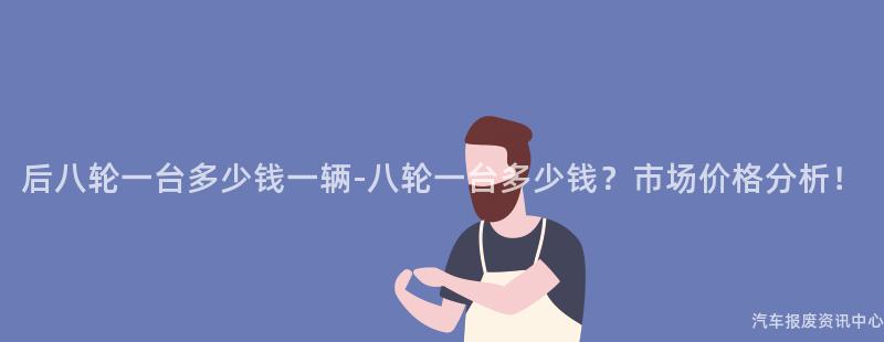 后八轮一台多少钱一辆-八轮一台多少钱？市场价格分析！