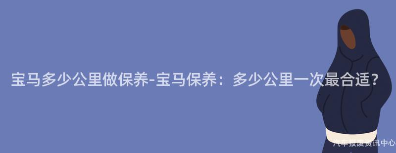 宝马多少公里做保养-宝马保养：多少公里一次最合适？
