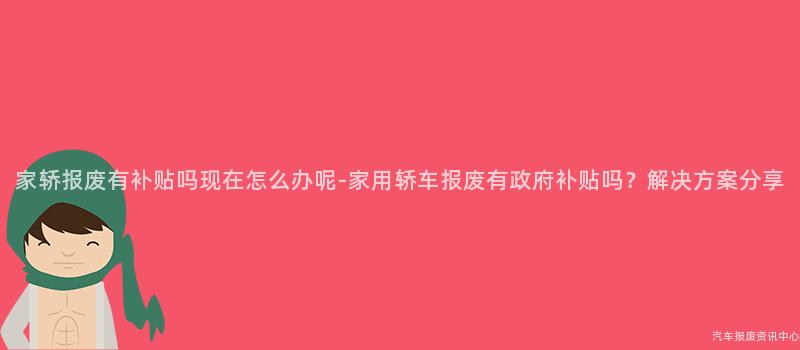 家轿报废有补贴吗现在怎么办呢-家用轿车报废有政府补贴吗？解决方案分享