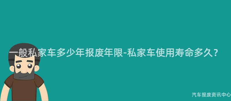 一般私家车多少年报废年限-私家车使用寿命多久？