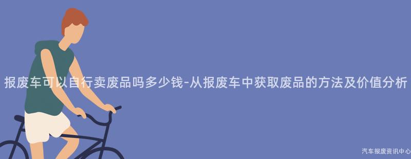 报废车可以自行卖废品吗多少钱-从报废车中获取废品的方法及价值分析