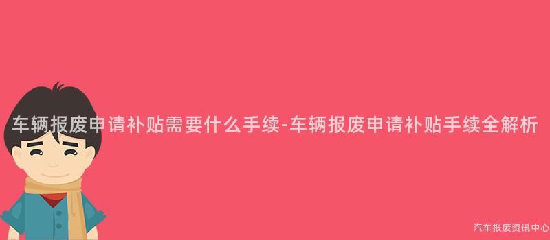 车辆报废申请补贴需要什么手续-车辆报废申请补贴手续全解析