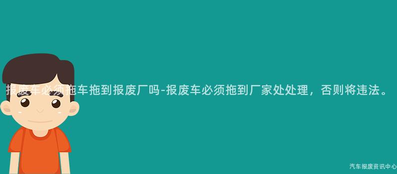 报废车必须拖车拖到报废厂吗-报废车必须拖到厂家处处理，否则将违法。