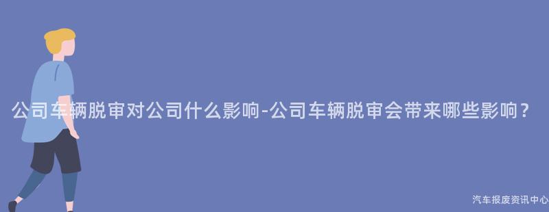 公司车辆脱审对公司什么影响-公司车辆脱审会带来哪些影响？