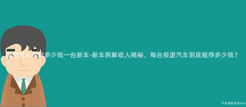 报废汽车拆解多少钱一台新车-新车拆解收入揭秘，每台报废汽车到底能挣多少钱？