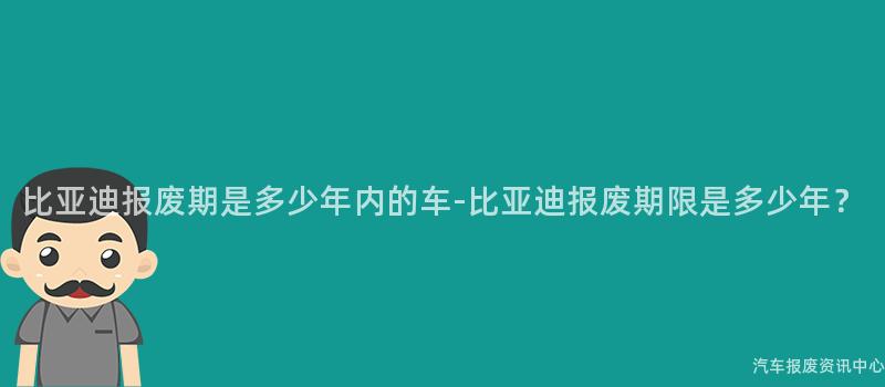 比亚迪报废期是多少年内的车-比亚迪报废期限是多少年？