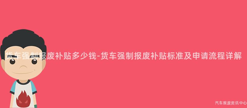 货车强制报废补贴多少钱-货车强制报废补贴标准及申请流程详解