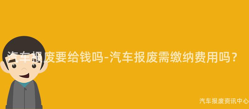 汽车报废要给钱吗-汽车报废需缴纳费用吗？