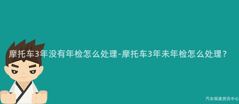 摩托车3年没有年检怎么处理-摩托车3年未年检怎么处理？