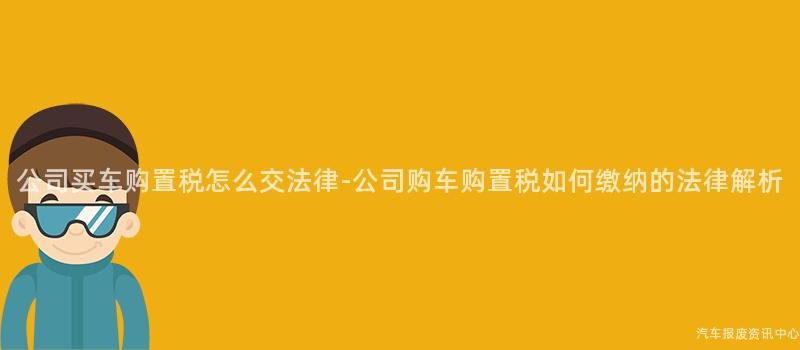 公司买车购置税怎么交法律-公司购车购置税如何缴纳的法律解析
