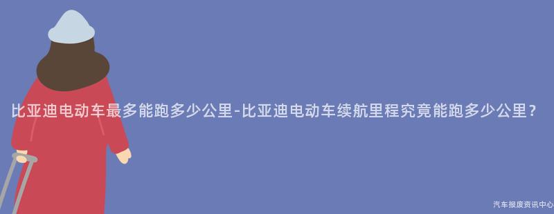 比亚迪电动车最多能跑多少公里-比亚迪电动车续航里程究竟能跑多少公里？
