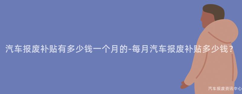 汽车报废补贴有多少钱一个月的-每月汽车报废补贴多少钱？