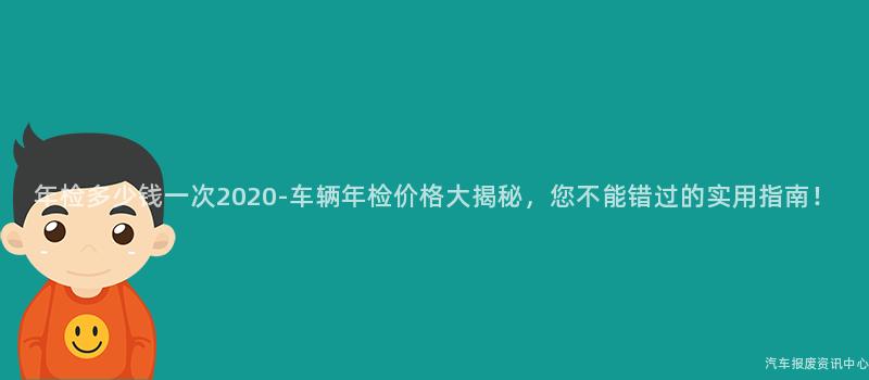 年检多少钱一次2020-车辆年检价格大揭秘，您不能错过的实用指南！
