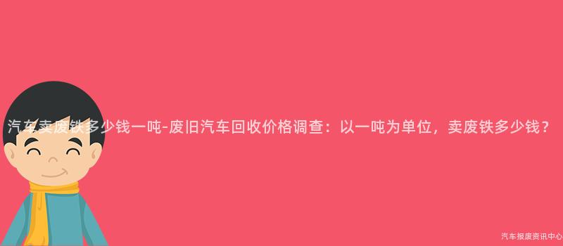 汽车卖废铁多少钱一吨-废旧汽车回收价格调查：以一吨为单位，卖废铁多少钱？