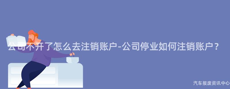 公司不开了怎么去注销账户-公司停业如何注销账户？